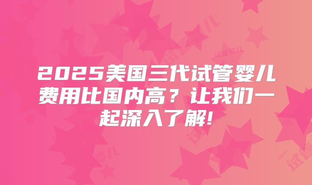 2025美国三代试管婴儿费用比国内高?让我们一起深入了解!