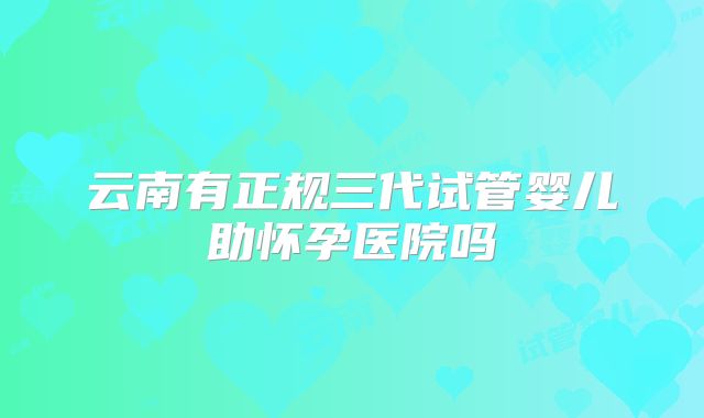 云南有正规三代试管婴儿助怀孕医院吗