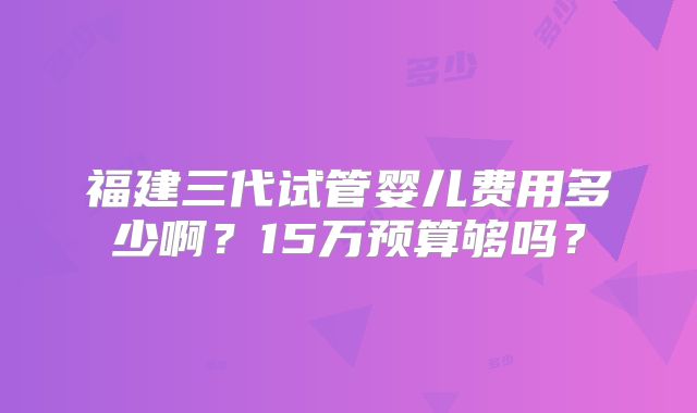 福建三代试管婴儿费用多少啊?15万预算够吗?
