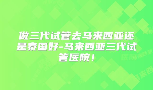 做三代试管去马来西亚还是泰国好-马来西亚三代试管医院！