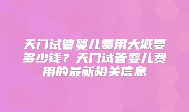 天门试管婴儿费用大概要多少钱？天门试管婴儿费用的最新相关信息