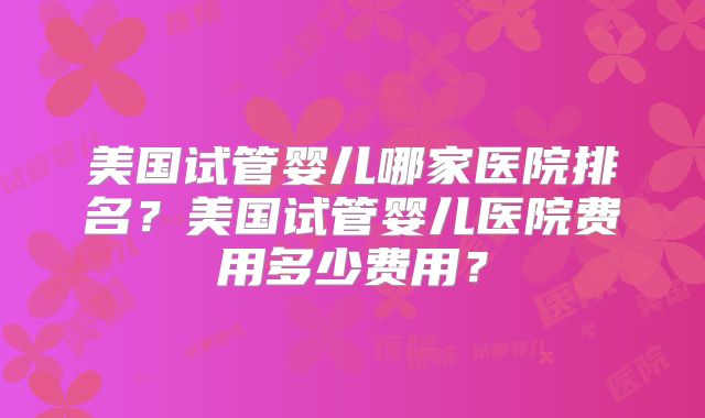 美国试管婴儿哪家医院排名?美国试管婴儿医院费用多少费用?