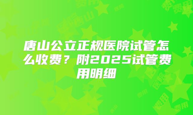 唐山公立正规医院试管怎么收费？附2025试管费用明细