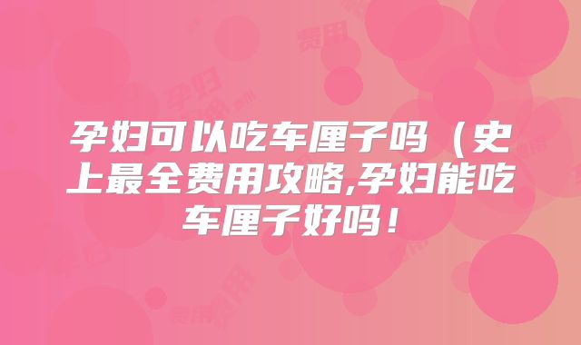 孕妇可以吃车厘子吗（史上最全费用攻略,孕妇能吃车厘子好吗！