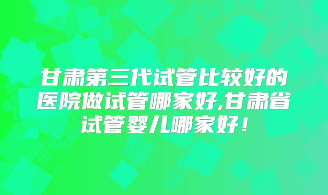 甘肃第三代试管比较好的医院做试管哪家好,甘肃省试管婴儿哪家好!