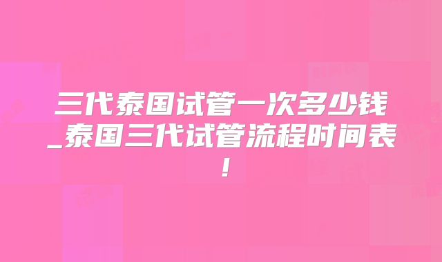 三代泰国试管一次多少钱_泰国三代试管流程时间表！