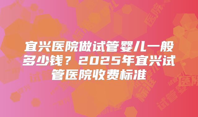 宜兴医院做试管婴儿一般多少钱？2025年宜兴试管医院收费标准