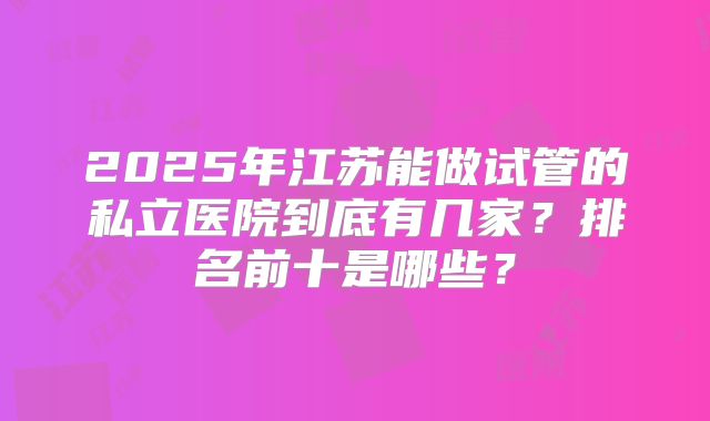 2025年江苏能做试管的私立医院到底有几家？排名前十是哪些？