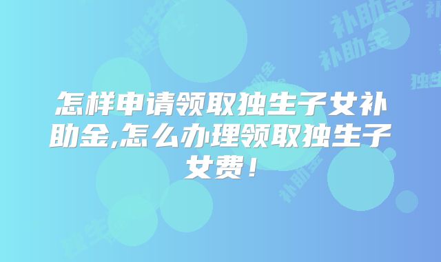 怎样申请领取独生子女补助金,怎么办理领取独生子女费！