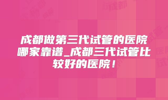 成都做第三代试管的医院哪家靠谱_成都三代试管比较好的医院！