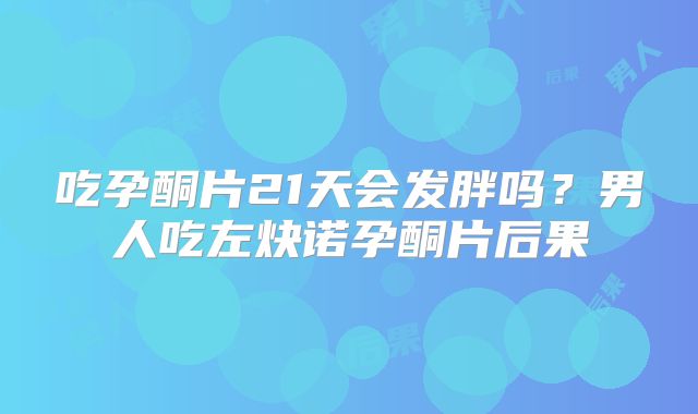 吃孕酮片21天会发胖吗？男人吃左炔诺孕酮片后果