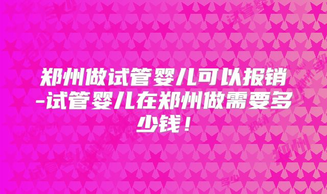郑州做试管婴儿可以报销-试管婴儿在郑州做需要多少钱！