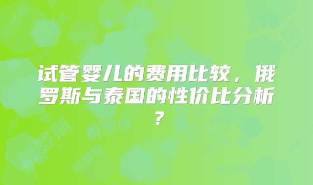 试管婴儿的费用比较,俄罗斯与泰国的性价比分析?
