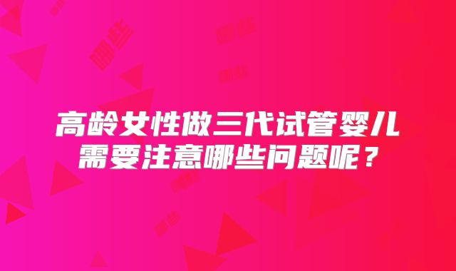 高龄女性做三代试管婴儿需要注意哪些问题呢?