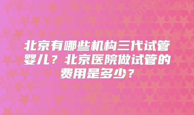 北京有哪些机构三代试管婴儿？北京医院做试管的费用是多少？