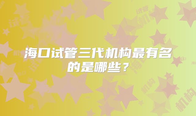 海口试管三代机构最有名的是哪些？
