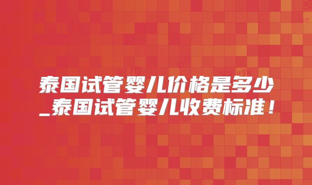 泰国试管婴儿价格是多少_泰国试管婴儿收费标准!