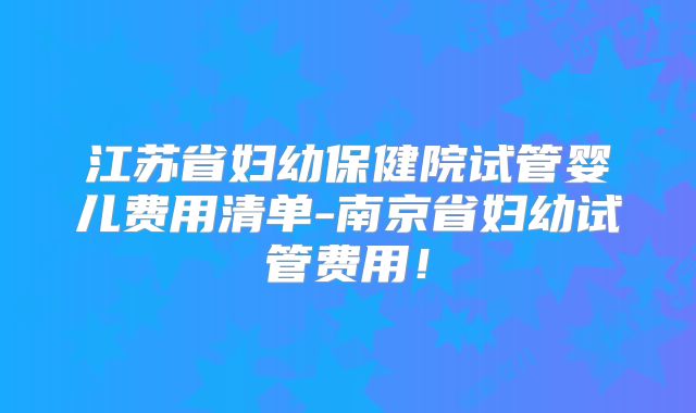 江苏省妇幼保健院试管婴儿费用清单-南京省妇幼试管费用！