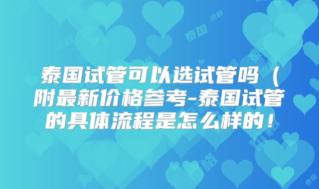 泰国试管可以选试管吗（附最新价格参考-泰国试管的具体流程是怎么样的！