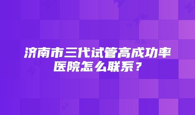 济南市三代试管高成功率医院怎么联系？