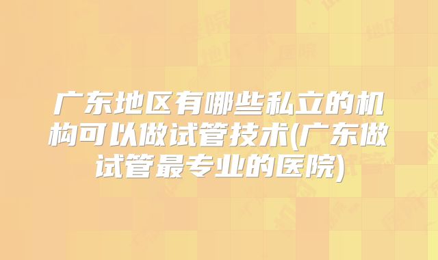 广东地区有哪些私立的机构可以做试管技术(广东做试管最专业的医院)
