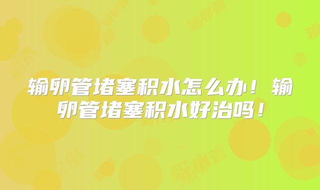 输卵管堵塞积水怎么办！输卵管堵塞积水好治吗！
