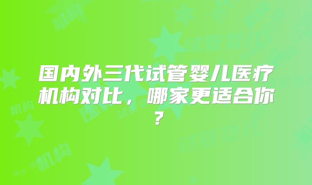 国内外三代试管婴儿医疗机构对比,哪家更适合你?