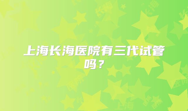 上海长海医院有三代试管吗?