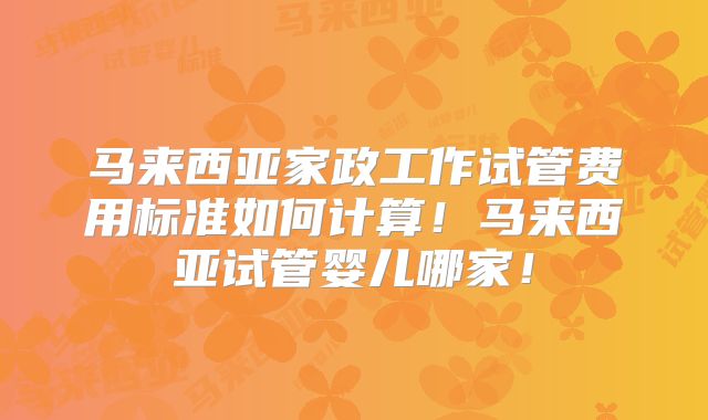 马来西亚家政工作试管费用标准如何计算！马来西亚试管婴儿哪家！