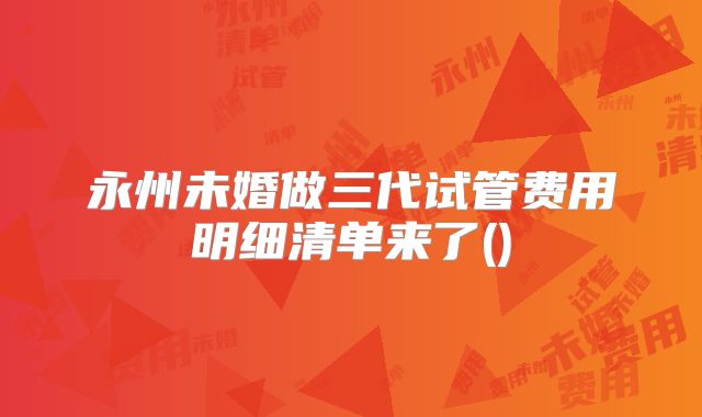 永州未婚做三代试管费用明细清单来了()