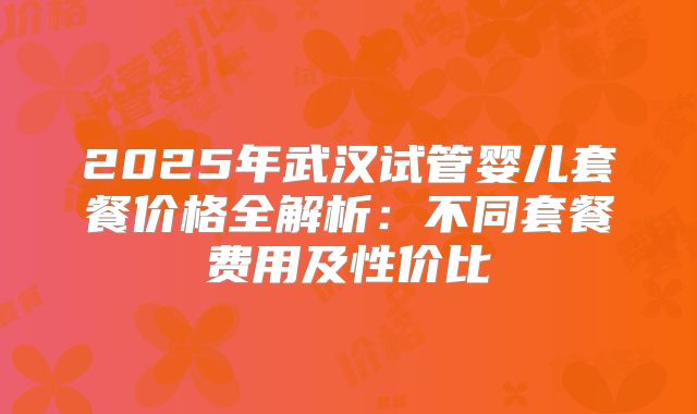 2025年武汉试管婴儿套餐价格全解析：不同套餐费用及性价比