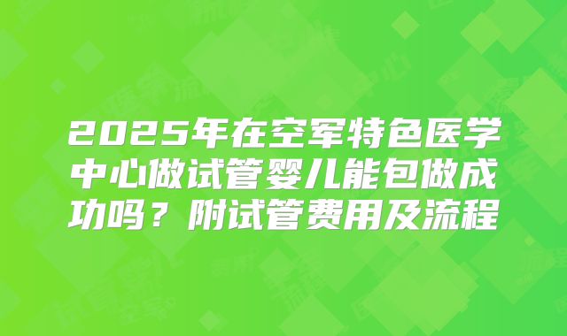 2025年在空军特色医学中心做试管婴儿能包做成功吗?附试管费用及流程