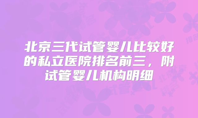 北京三代试管婴儿比较好的私立医院排名前三，附试管婴儿机构明细