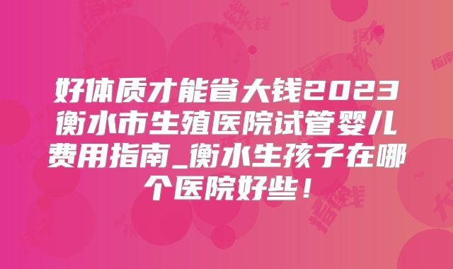 好体质才能省大钱2023衡水市生殖医院试管婴儿费用指南_衡水生孩子在哪个医院好些!