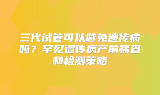 三代试管可以避免遗传病吗？罕见遗传病产前筛查和检测策略