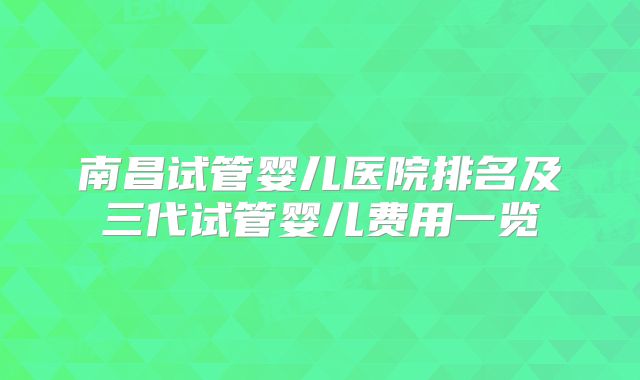 南昌试管婴儿医院排名及三代试管婴儿费用一览
