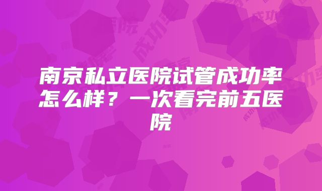 南京私立医院试管成功率怎么样？一次看完前五医院