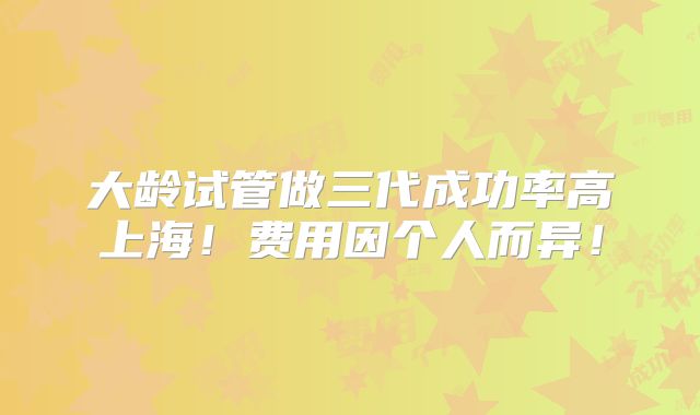 大龄试管做三代成功率高上海！费用因个人而异！