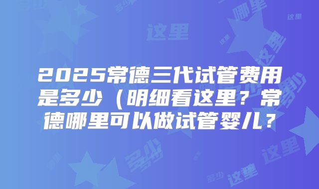 2025常德三代试管费用是多少(明细看这里?常德哪里可以做试管婴儿?