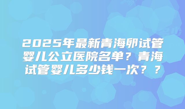 2025年最新青海卵试管婴儿公立医院名单？青海试管婴儿多少钱一次？？