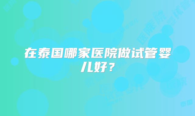 在泰国哪家医院做试管婴儿好？