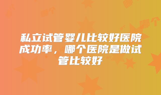 私立试管婴儿比较好医院成功率,哪个医院是做试管比较好