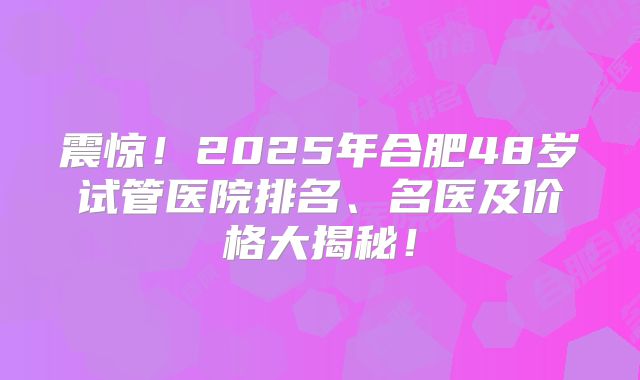 震惊！2025年合肥48岁试管医院排名、名医及价格大揭秘！