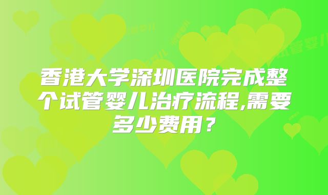 香港大学深圳医院完成整个试管婴儿治疗流程,需要多少费用？