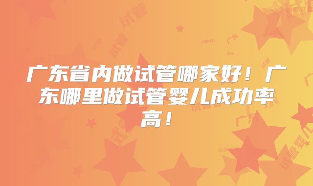广东省内做试管哪家好！广东哪里做试管婴儿成功率高！