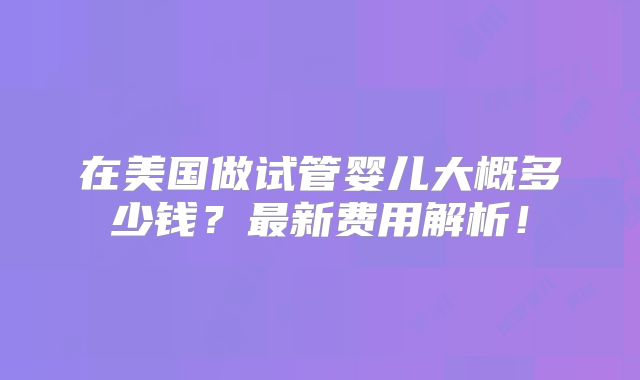 在美国做试管婴儿大概多少钱？最新费用解析！