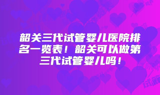 韶关三代试管婴儿医院排名一览表！韶关可以做第三代试管婴儿吗！