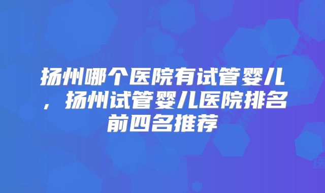 扬州哪个医院有试管婴儿,扬州试管婴儿医院排名前四名推荐