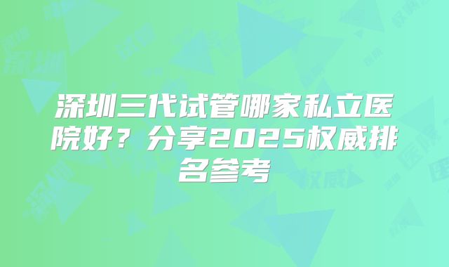深圳三代试管哪家私立医院好？分享2025权威排名参考