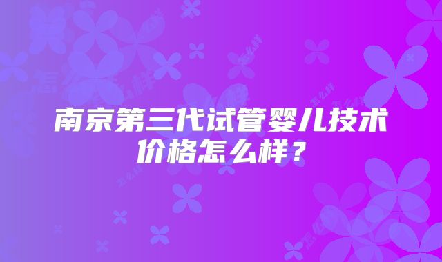 南京第三代试管婴儿技术价格怎么样？